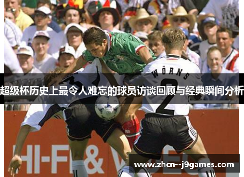 超级杯历史上最令人难忘的球员访谈回顾与经典瞬间分析