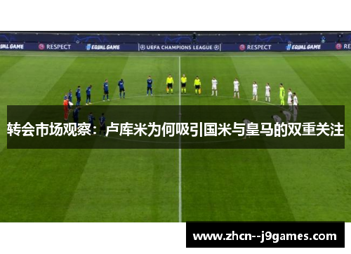 转会市场观察：卢库米为何吸引国米与皇马的双重关注